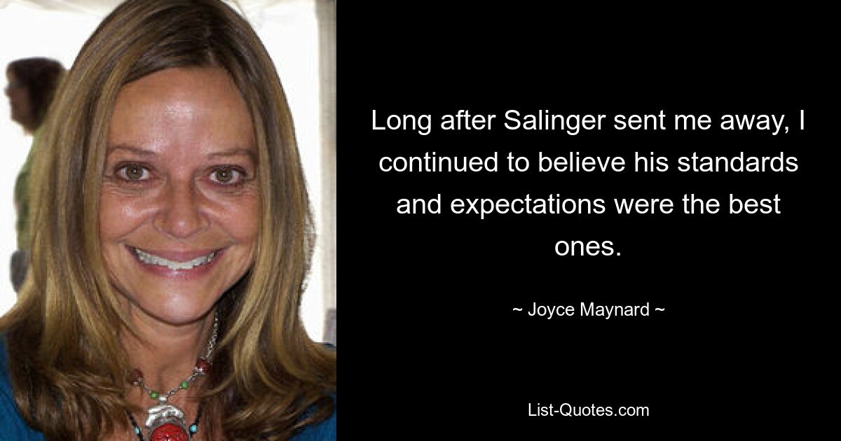 Long after Salinger sent me away, I continued to believe his standards and expectations were the best ones. — © Joyce Maynard