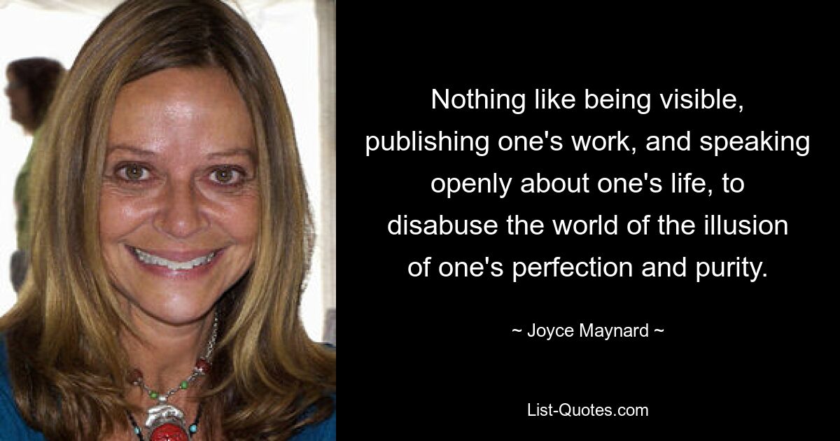 Nothing like being visible, publishing one's work, and speaking openly about one's life, to disabuse the world of the illusion of one's perfection and purity. — © Joyce Maynard