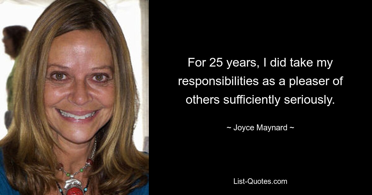 For 25 years, I did take my responsibilities as a pleaser of others sufficiently seriously. — © Joyce Maynard