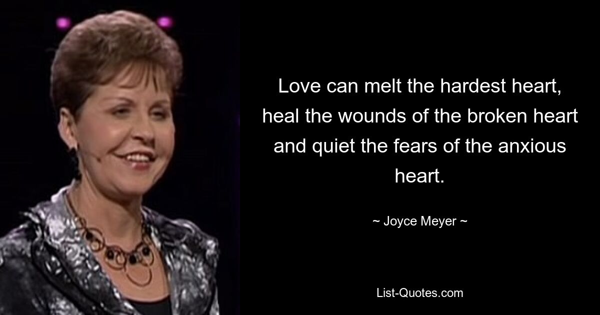 Love can melt the hardest heart, heal the wounds of the broken heart and quiet the fears of the anxious heart. — © Joyce Meyer