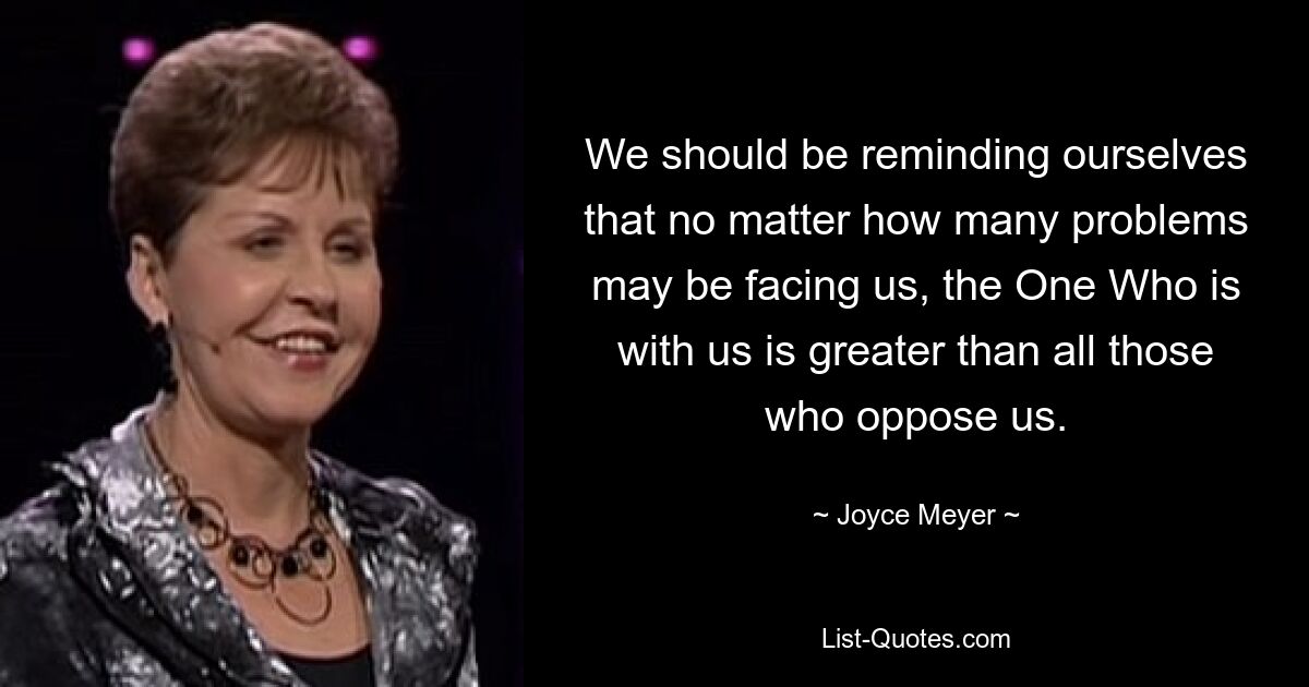 We should be reminding ourselves that no matter how many problems may be facing us, the One Who is with us is greater than all those who oppose us. — © Joyce Meyer