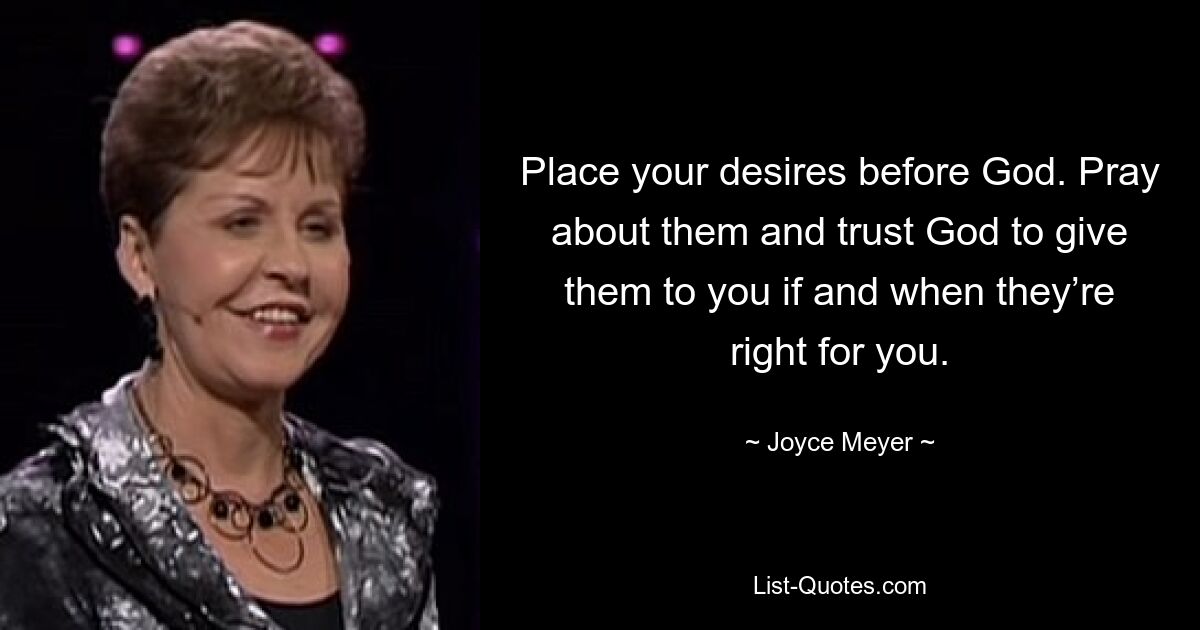 Place your desires before God. Pray about them and trust God to give them to you if and when they’re right for you. — © Joyce Meyer