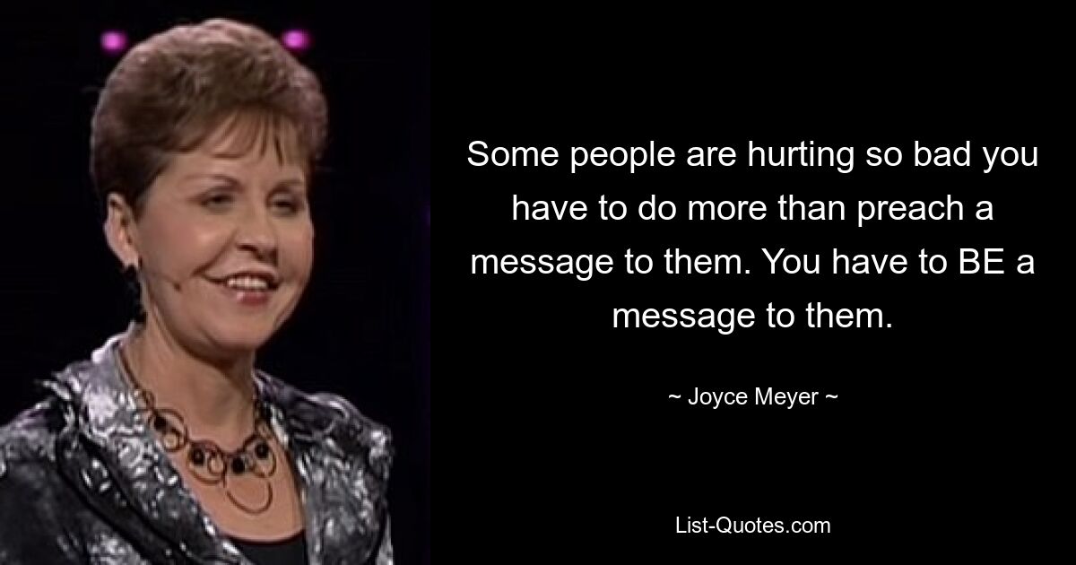 Some people are hurting so bad you have to do more than preach a message to them. You have to BE a message to them. — © Joyce Meyer