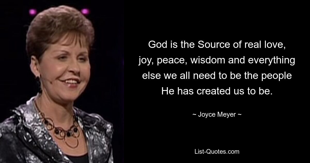 God is the Source of real love, joy, peace, wisdom and everything else we all need to be the people He has created us to be. — © Joyce Meyer