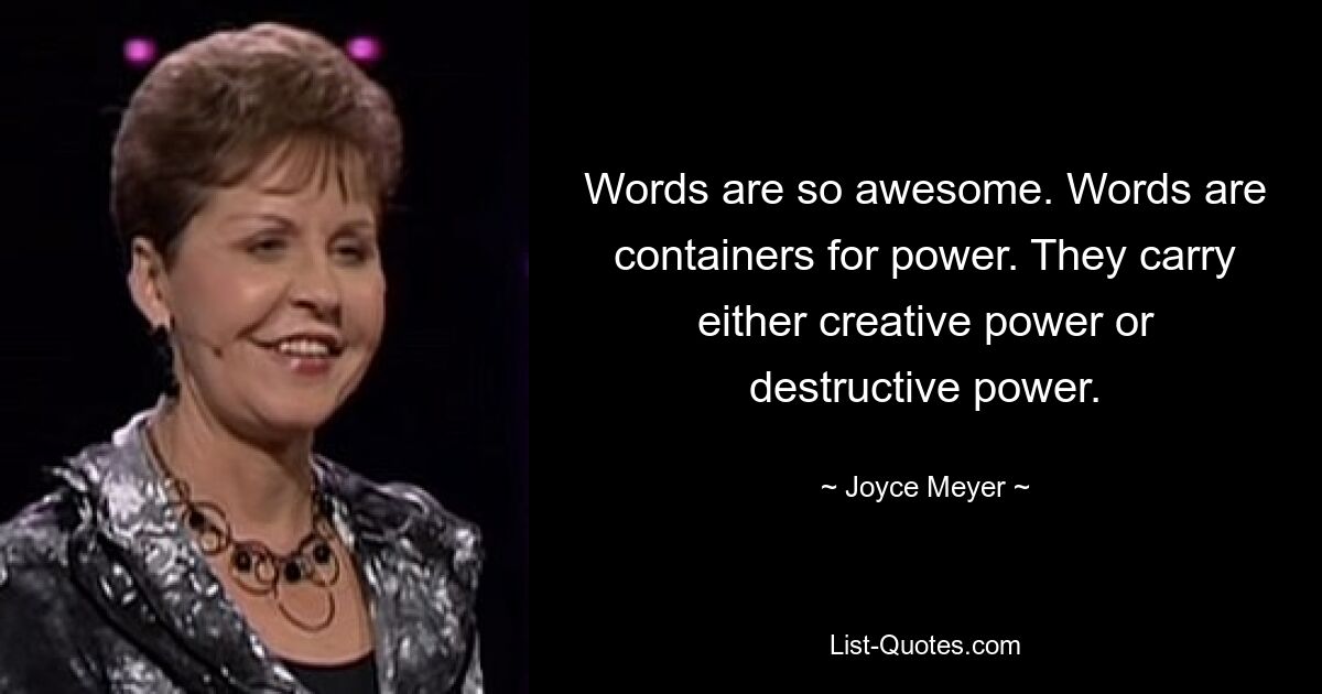 Words are so awesome. Words are containers for power. They carry either creative power or destructive power. — © Joyce Meyer