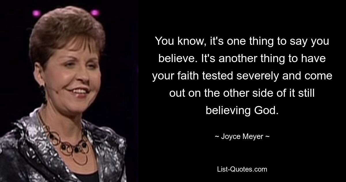 You know, it's one thing to say you believe. It's another thing to have your faith tested severely and come out on the other side of it still believing God. — © Joyce Meyer