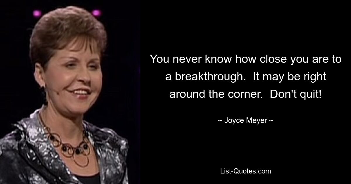 You never know how close you are to a breakthrough.  It may be right around the corner.  Don't quit! — © Joyce Meyer