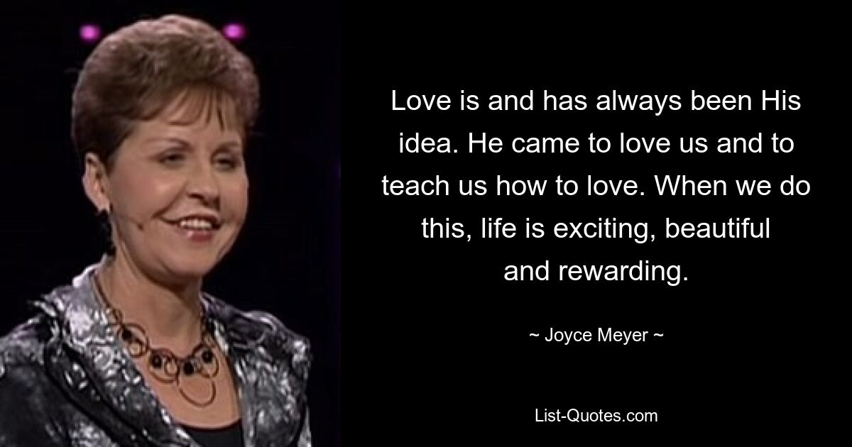 Love is and has always been His idea. He came to love us and to teach us how to love. When we do this, life is exciting, beautiful and rewarding. — © Joyce Meyer