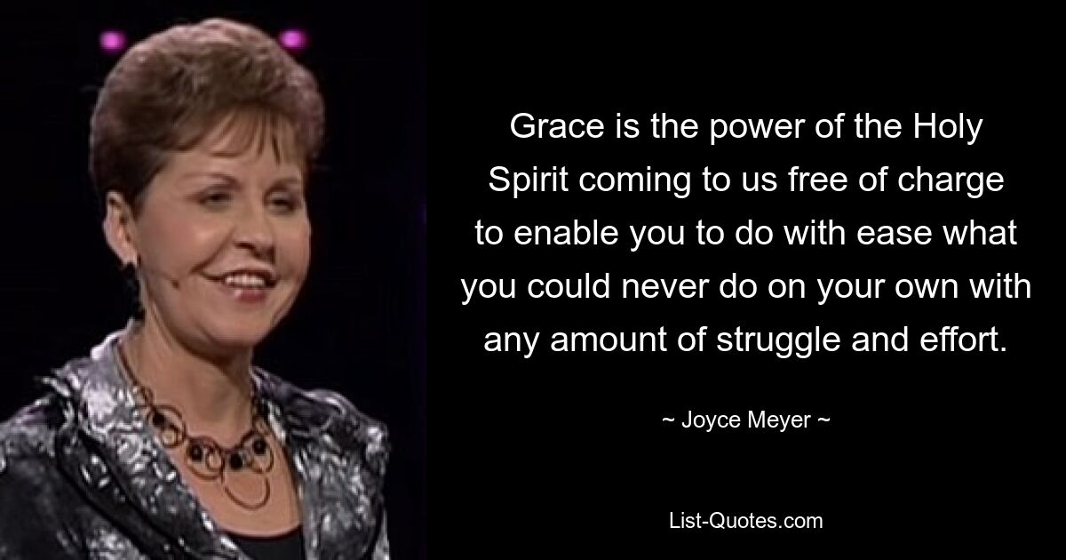 Grace is the power of the Holy Spirit coming to us free of charge to enable you to do with ease what you could never do on your own with any amount of struggle and effort. — © Joyce Meyer