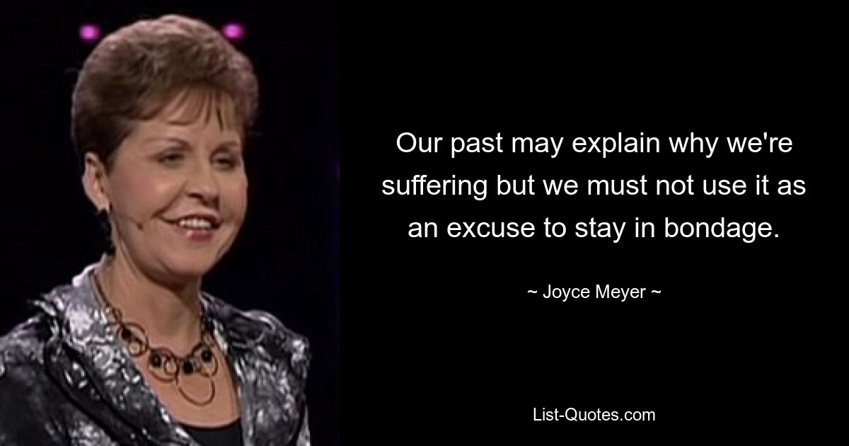 Our past may explain why we're suffering but we must not use it as an excuse to stay in bondage. — © Joyce Meyer