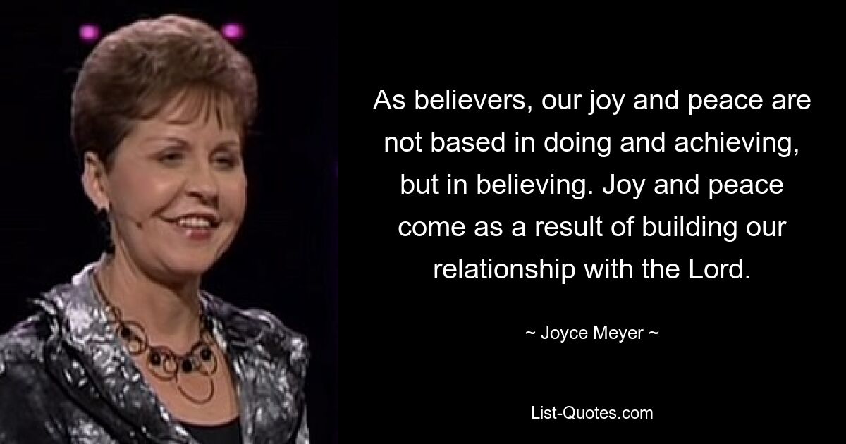 As believers, our joy and peace are not based in doing and achieving, but in believing. Joy and peace come as a result of building our relationship with the Lord. — © Joyce Meyer