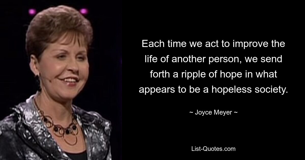 Each time we act to improve the life of another person, we send forth a ripple of hope in what appears to be a hopeless society. — © Joyce Meyer