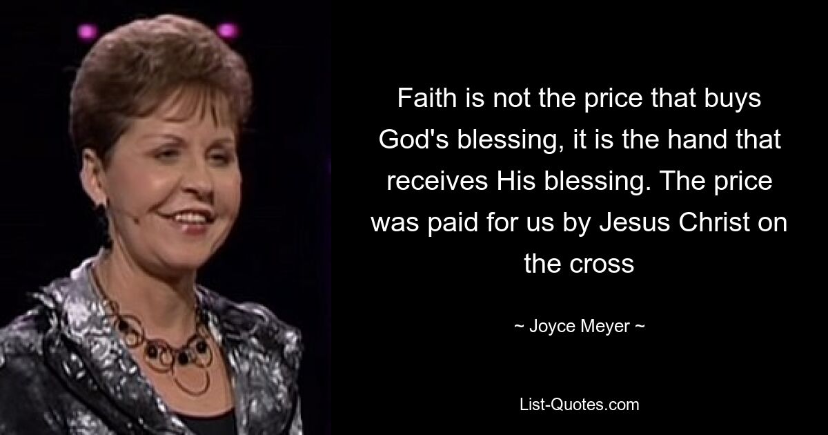 Faith is not the price that buys God's blessing, it is the hand that receives His blessing. The price was paid for us by Jesus Christ on the cross — © Joyce Meyer