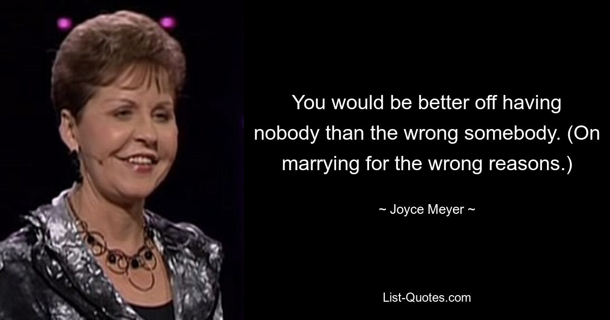 You would be better off having nobody than the wrong somebody. (On marrying for the wrong reasons.) — © Joyce Meyer