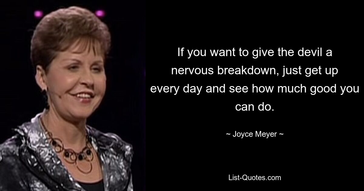 If you want to give the devil a nervous breakdown, just get up every day and see how much good you can do. — © Joyce Meyer