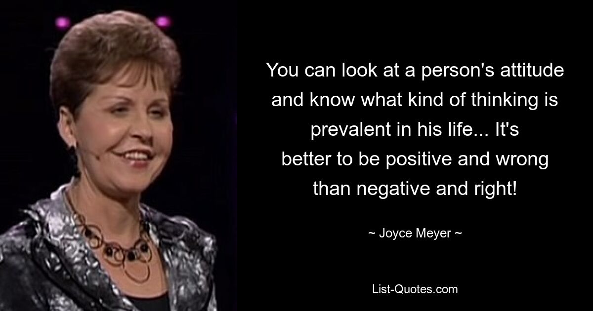 You can look at a person's attitude and know what kind of thinking is prevalent in his life... It's better to be positive and wrong than negative and right! — © Joyce Meyer