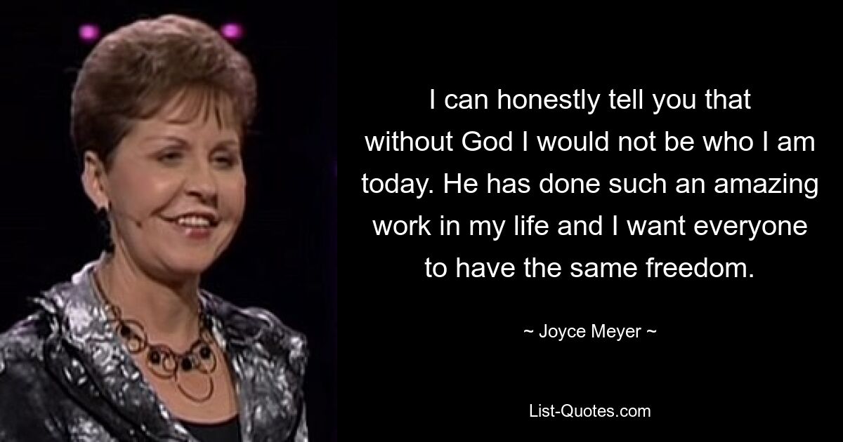 I can honestly tell you that without God I would not be who I am today. He has done such an amazing work in my life and I want everyone to have the same freedom. — © Joyce Meyer