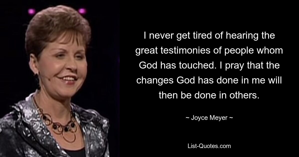 I never get tired of hearing the great testimonies of people whom God has touched. I pray that the changes God has done in me will then be done in others. — © Joyce Meyer