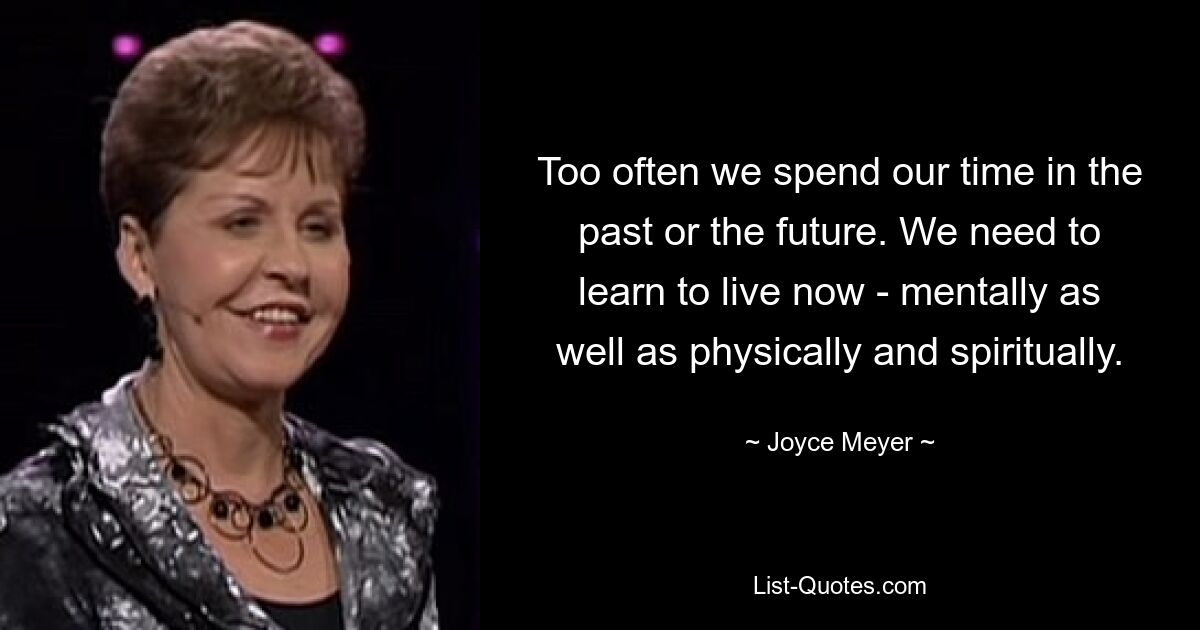 Too often we spend our time in the past or the future. We need to learn to live now - mentally as well as physically and spiritually. — © Joyce Meyer