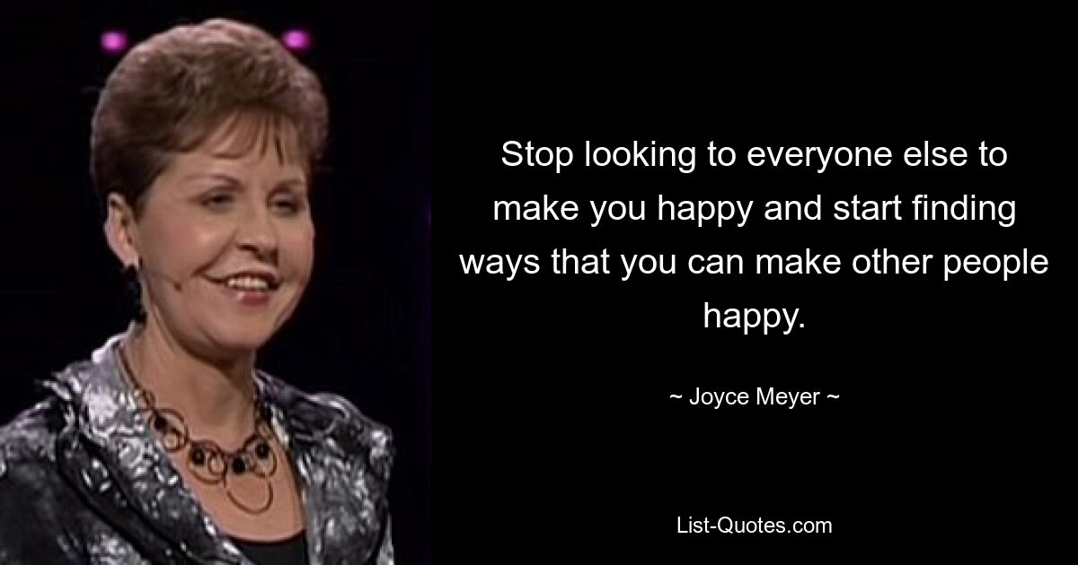 Stop looking to everyone else to make you happy and start finding ways that you can make other people happy. — © Joyce Meyer