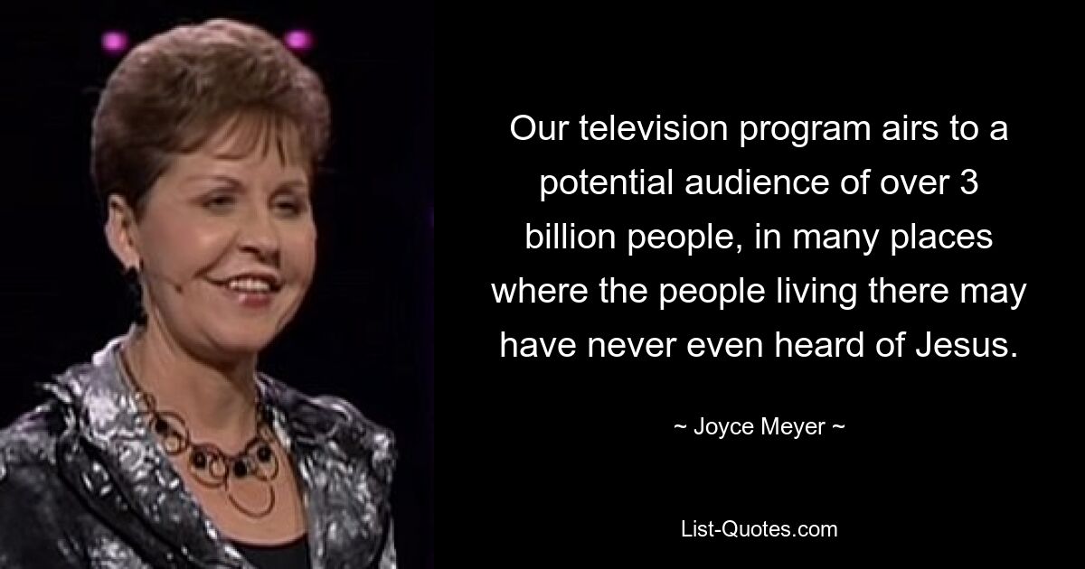 Our television program airs to a potential audience of over 3 billion people, in many places where the people living there may have never even heard of Jesus. — © Joyce Meyer