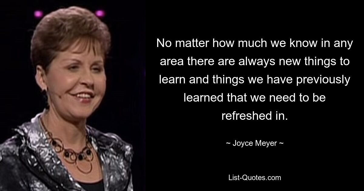 No matter how much we know in any area there are always new things to learn and things we have previously learned that we need to be refreshed in. — © Joyce Meyer