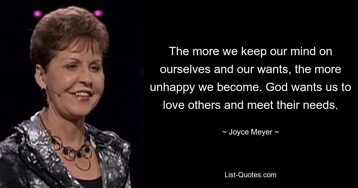 The more we keep our mind on ourselves and our wants, the more unhappy we become. God wants us to love others and meet their needs. — © Joyce Meyer