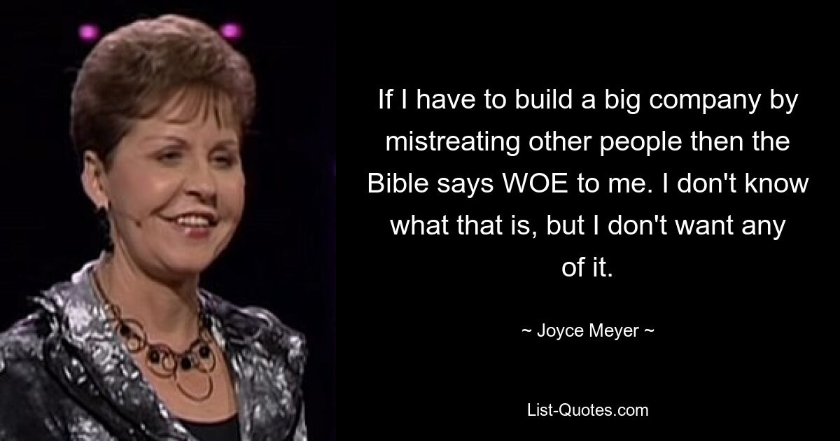 If I have to build a big company by mistreating other people then the Bible says WOE to me. I don't know what that is, but I don't want any of it. — © Joyce Meyer