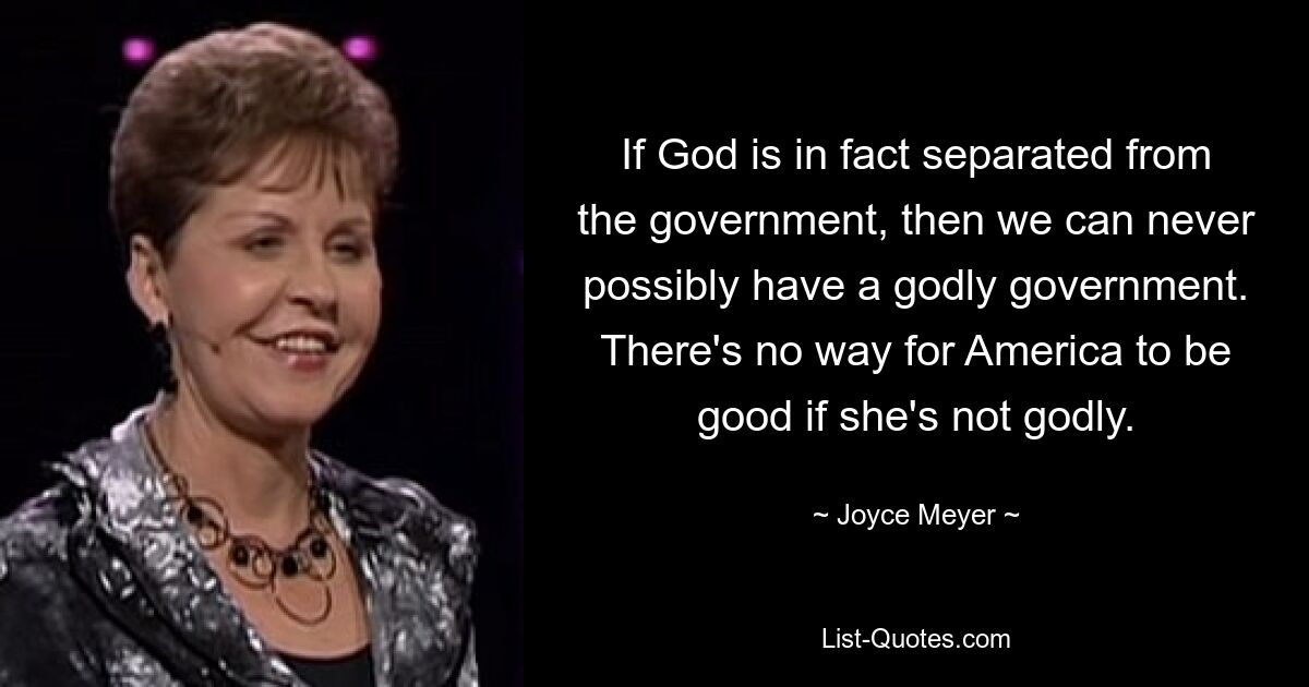 If God is in fact separated from the government, then we can never possibly have a godly government. There's no way for America to be good if she's not godly. — © Joyce Meyer