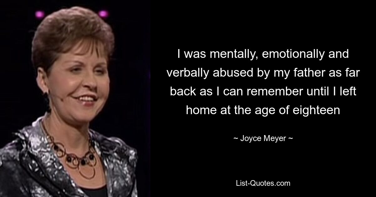 I was mentally, emotionally and verbally abused by my father as far back as I can remember until I left home at the age of eighteen — © Joyce Meyer