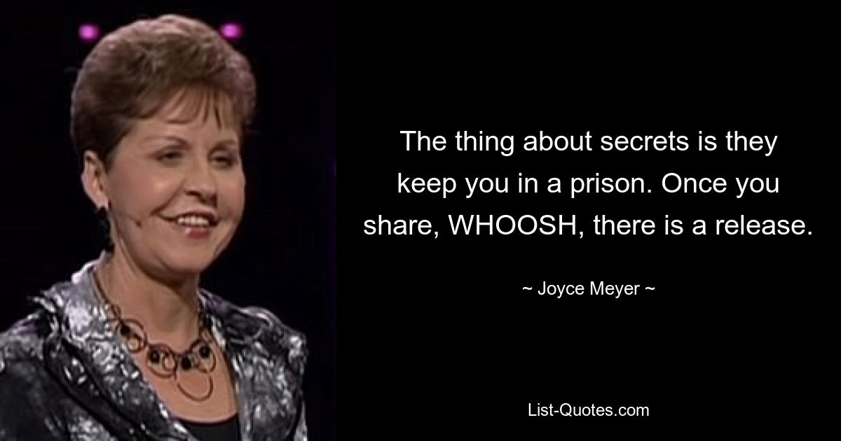 The thing about secrets is they keep you in a prison. Once you share, WHOOSH, there is a release. — © Joyce Meyer