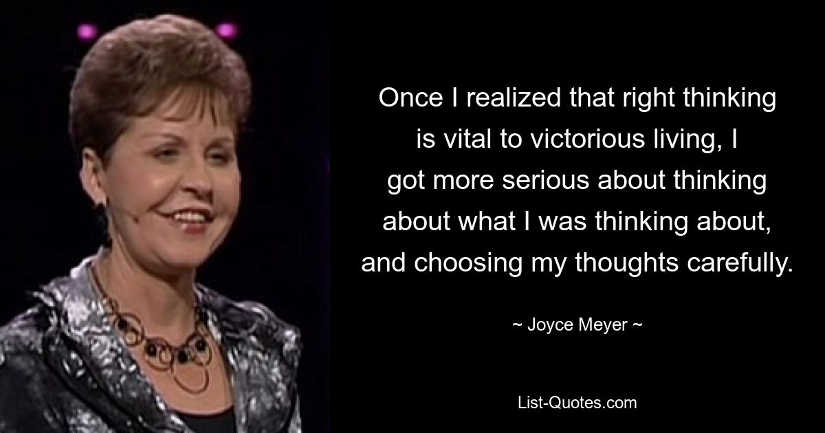 Once I realized that right thinking is vital to victorious living, I got more serious about thinking about what I was thinking about, and choosing my thoughts carefully. — © Joyce Meyer