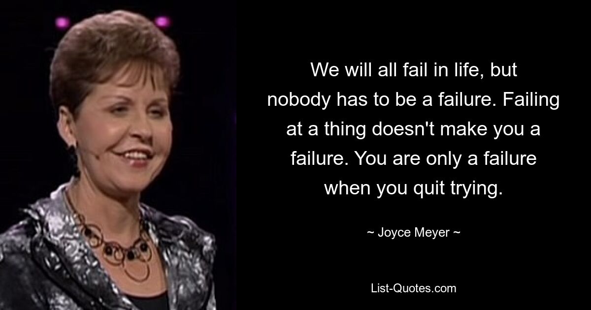 We will all fail in life, but nobody has to be a failure. Failing at a thing doesn't make you a failure. You are only a failure when you quit trying. — © Joyce Meyer