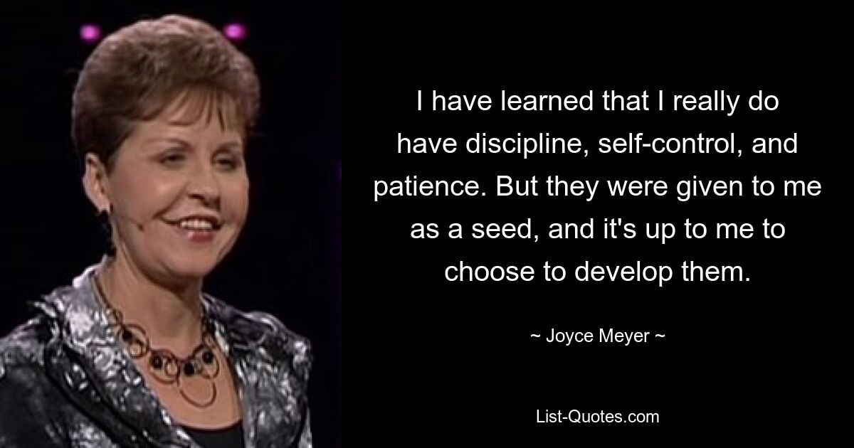 I have learned that I really do have discipline, self-control, and patience. But they were given to me as a seed, and it's up to me to choose to develop them. — © Joyce Meyer