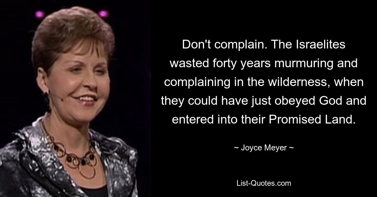 Don't complain. The Israelites wasted forty years murmuring and complaining in the wilderness, when they could have just obeyed God and entered into their Promised Land. — © Joyce Meyer