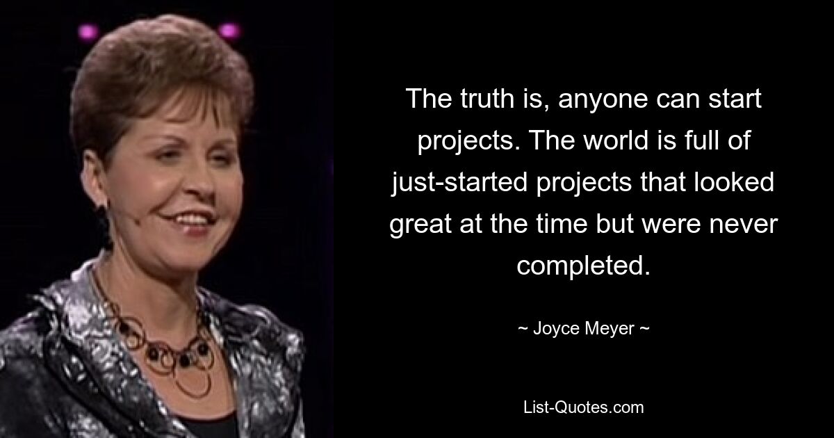 The truth is, anyone can start projects. The world is full of just-started projects that looked great at the time but were never completed. — © Joyce Meyer