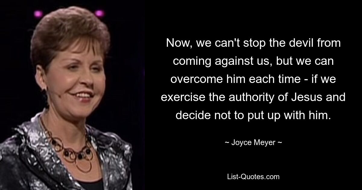 Now, we can't stop the devil from coming against us, but we can overcome him each time - if we exercise the authority of Jesus and decide not to put up with him. — © Joyce Meyer