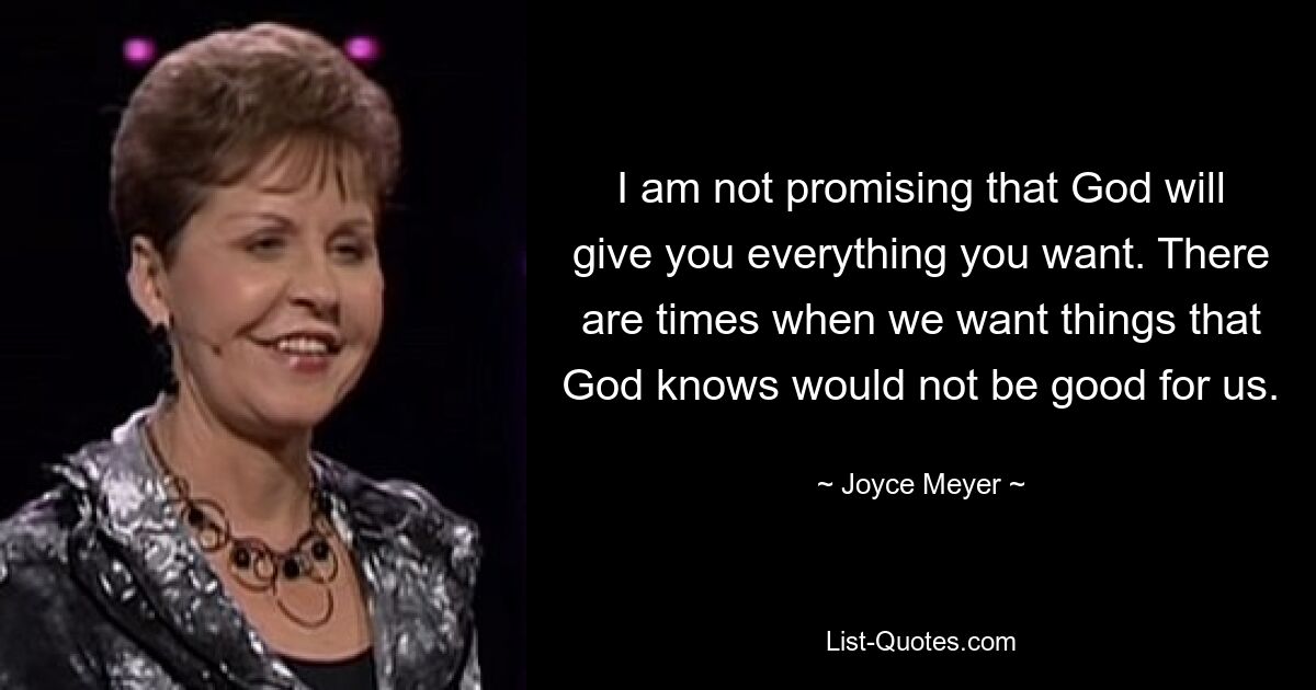 I am not promising that God will give you everything you want. There are times when we want things that God knows would not be good for us. — © Joyce Meyer