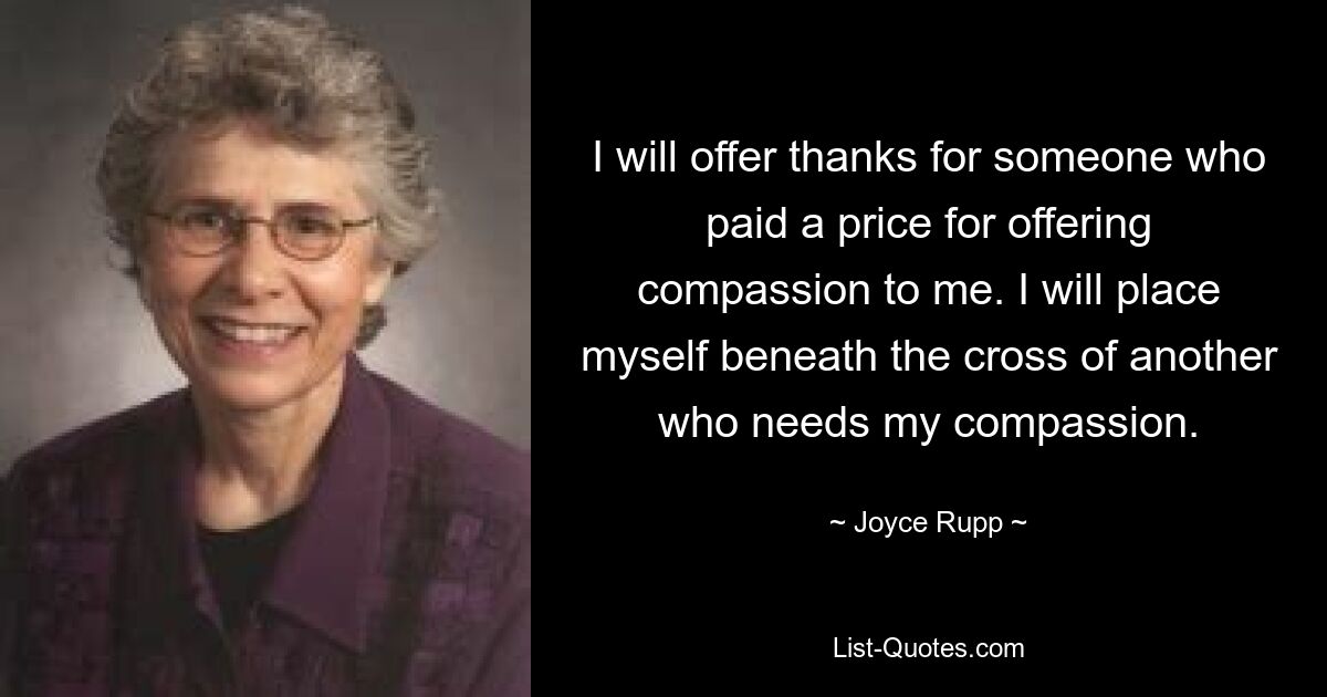 I will offer thanks for someone who paid a price for offering compassion to me. I will place myself beneath the cross of another who needs my compassion. — © Joyce Rupp