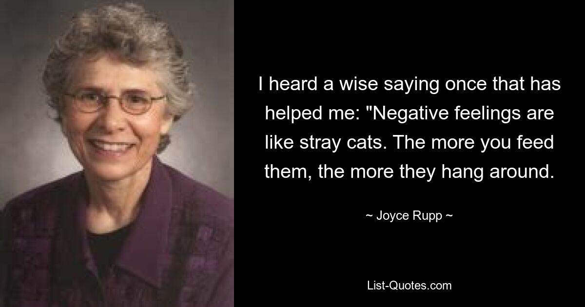 I heard a wise saying once that has helped me: "Negative feelings are like stray cats. The more you feed them, the more they hang around. — © Joyce Rupp