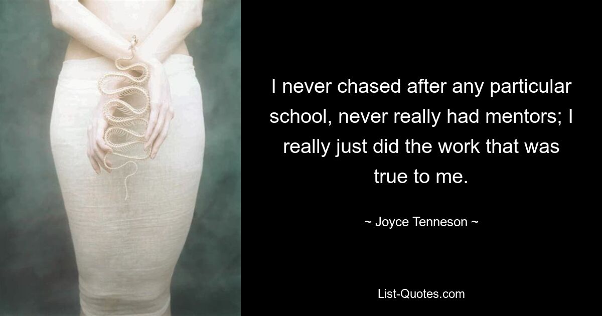 I never chased after any particular school, never really had mentors; I really just did the work that was true to me. — © Joyce Tenneson