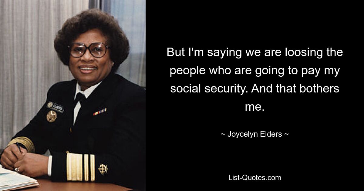 But I'm saying we are loosing the people who are going to pay my social security. And that bothers me. — © Joycelyn Elders