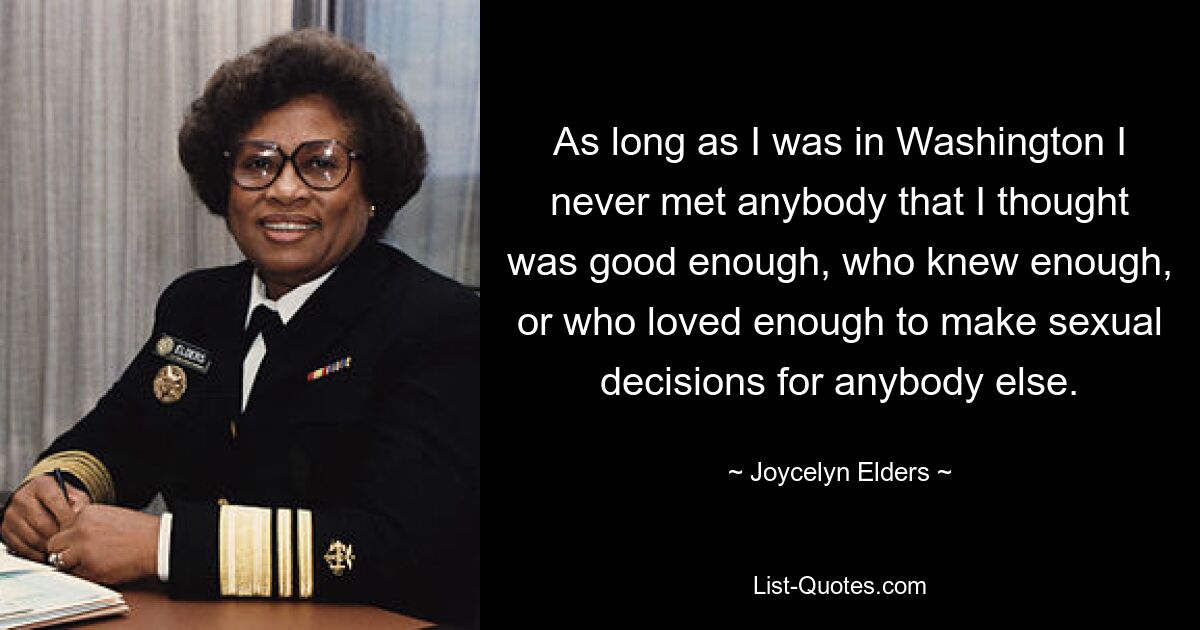 As long as I was in Washington I never met anybody that I thought was good enough, who knew enough, or who loved enough to make sexual decisions for anybody else. — © Joycelyn Elders