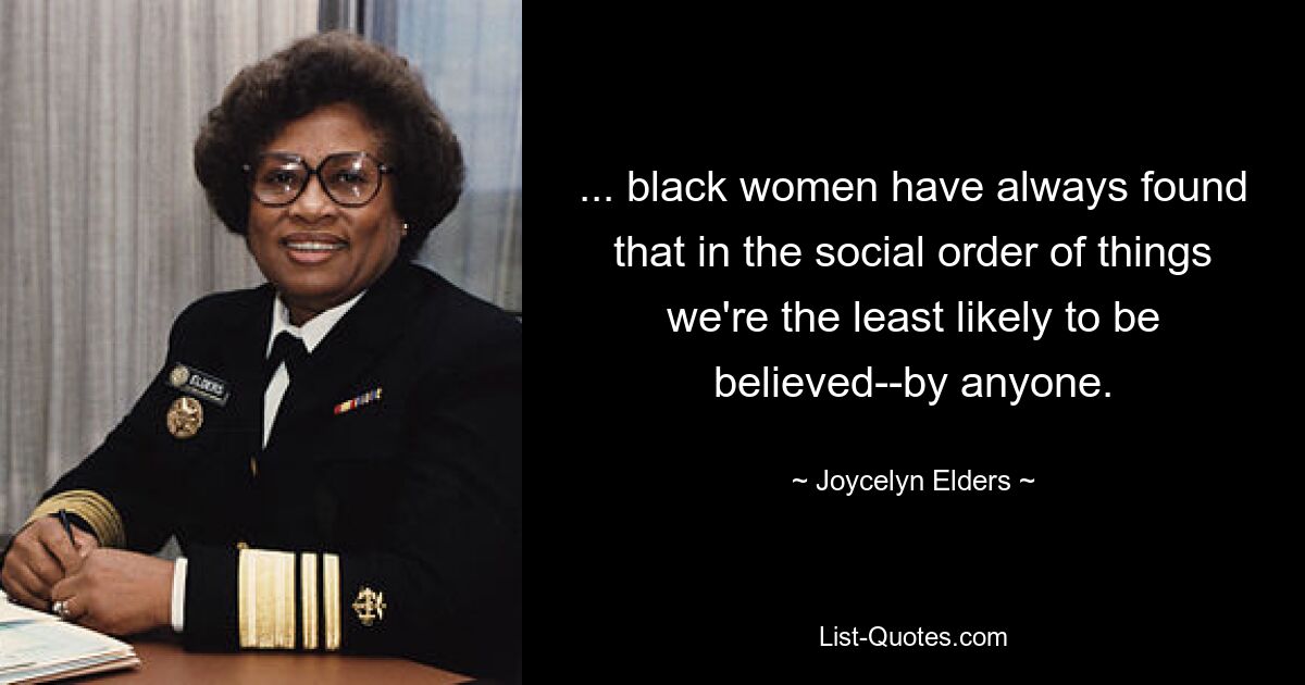 ... black women have always found that in the social order of things we're the least likely to be believed--by anyone. — © Joycelyn Elders