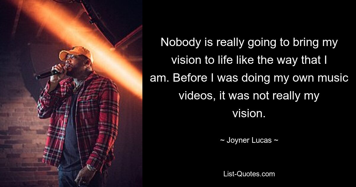 Nobody is really going to bring my vision to life like the way that I am. Before I was doing my own music videos, it was not really my vision. — © Joyner Lucas