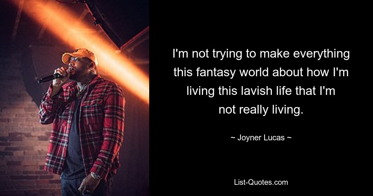 I'm not trying to make everything this fantasy world about how I'm living this lavish life that I'm not really living. — © Joyner Lucas