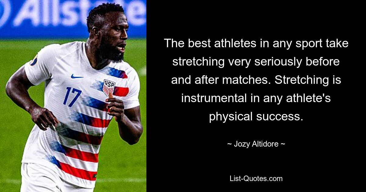 The best athletes in any sport take stretching very seriously before and after matches. Stretching is instrumental in any athlete's physical success. — © Jozy Altidore