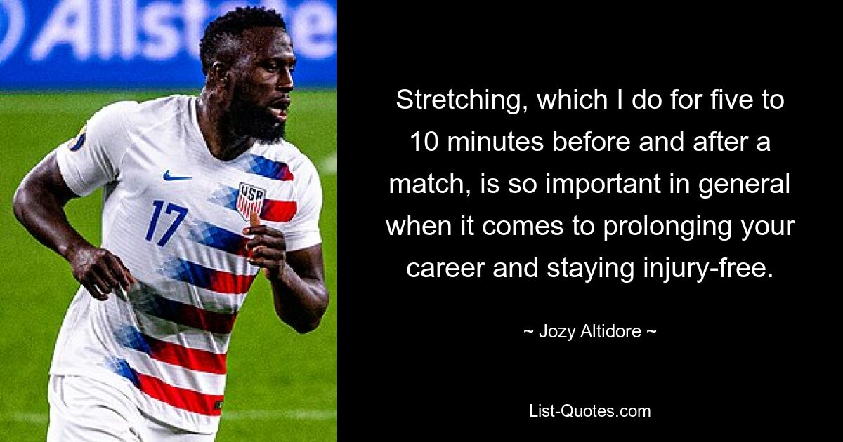 Stretching, which I do for five to 10 minutes before and after a match, is so important in general when it comes to prolonging your career and staying injury-free. — © Jozy Altidore