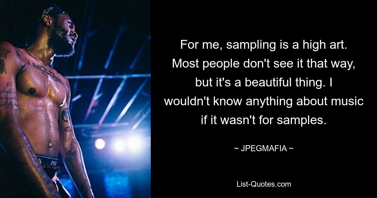 For me, sampling is a high art. Most people don't see it that way, but it's a beautiful thing. I wouldn't know anything about music if it wasn't for samples. — © JPEGMAFIA