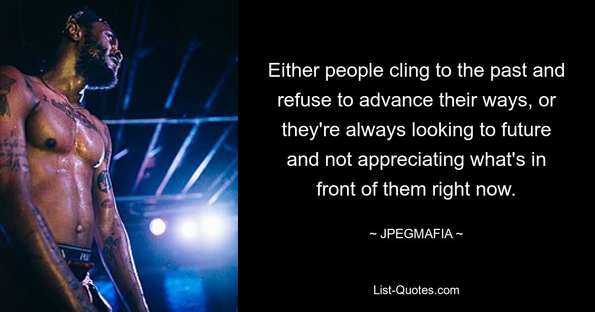 Either people cling to the past and refuse to advance their ways, or they're always looking to future and not appreciating what's in front of them right now. — © JPEGMAFIA